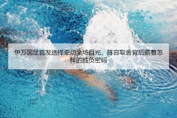 伊万国足首发选择牵动全场目光，阵容取舍背后藏着怎样的胜负密码